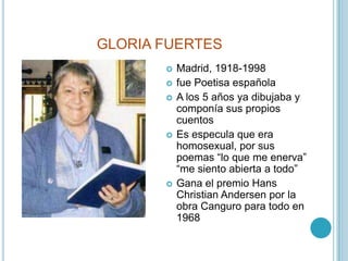 GLORIA FUERTESMadrid, 1918-1998fue Poetisa españolaA los 5 años ya dibujaba y componía sus propios cuentosEs especula que era homosexual, por sus poemas “lo que me enerva”  “me siento abierta a todo”Gana el premio Hans Christian Andersen por la obra Canguro para todo en 1968
