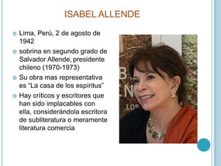ISABEL ALLENDELima, Perú, 2 de agosto de 1942sobrina en segundo grado de Salvador Allende,presidente chileno (1970-1973)Su obra mas representativa es “La casa de los espíritus”Hay críticos y escritores que han sido implacables con ella, considerándola escritora de subliteratura o meramente literatura comercia