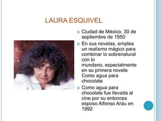 LAURA ESQUIVELCiudad de México, 30 de septiembre de 1950En sus novelas, emplea un realismo mágico para combinar lo sobrenatural con lo mundano, especialmente en su primera novela Como agua para chocolateComo agua para chocolate fue llevada al cine por su entonces esposo Alfonso Aráu en 1992 