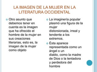 LA IMAGEN DE LA MUJER EN LA LITERATURA OCCIDENTALOtro asunto que debemos tener en cuenta es la imagen que ha ofrecido el hombre de la mujer en sus creaciones literarias, esto es, la imagen de la mujer como objetoLa imaginería popular plasmó una figura de la mujer distorsionada, irreal y tendente a los extremos.Ésta aparece representada como un ángel o un diablo, como la madre de Dios o la tentadora y perdedora del hombre