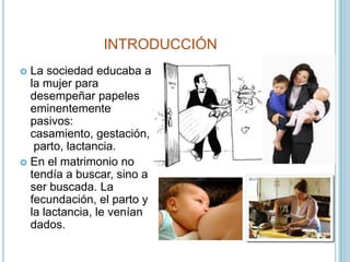 INTRODUCCIÓN<br />La sociedad educaba a la mujer para desempeñar papeles eminentemente pasivos: casamiento, gestación, par...