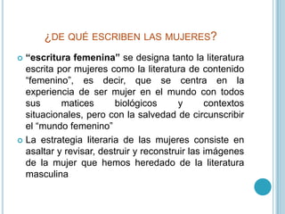 ¿de qué escriben las mujeres?“escritura femenina” se designa tanto la literatura escrita por mujeres como la literatura de contenido “femenino”, es decir, que se centra en la experiencia de ser mujer en el mundo con todos sus matices biológicos y contextos situacionales, pero con la salvedad de circunscribir el “mundo femenino” La estrategia literaria de las mujeres consiste en asaltar y revisar, destruir y reconstruir las imágenes de la mujer que hemos heredado de la literatura masculina 