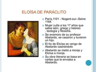 ELOÍSA DE PARÁCLITOParís,1101 - Nogent-sur--Seine 1164Mujer culta a los 17 años que sabia latín, griego y hebreo , teología y filosofía.Se enamoro de su profesor  Abelardo, se casaron y tuvieron un hijo.El tío de Eloísa se vengo de Abelardo castrándoloAbelardo se metió a monje y Eloísa a monja. Su obra literaria se basa en cartas que le enviaba a Abelardo.