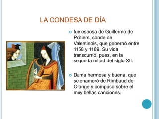 LA CONDESA DE DÍAfue esposa de Guillermo de Poitiers, conde de Valentinois, que gobernó entre 1158 y 1189. Su vida transcurrió, pues, en la segunda mitad del siglo XII.Dama hermosa y buena, que se enamoró de Rimbaud de Orange y compuso sobre él muy bellas canciones.