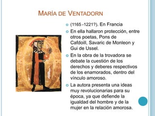 María de Ventadorn(1165 -1221?). En FranciaEn ella hallaron protección, entre otros poetas, Pons de Cafdoill, Savaric de Monleon y Gui de Ussel.En la obra de la trovadora se debate la cuestión de los derechos y deberes respectivos de los enamorados, dentro del vínculo amoroso.La autora presenta una ideas muy revolucionarias para su época, ya que defiende la igualdad del hombre y de la mujer en la relación amorosa.