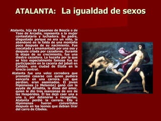 ATALANTA: La igualdad de sexos

Atalanta, hija de Esqueneo de Beocia o de
   Yaso de Arcadia, repesenta a la mujer
   contestataria y luchadora. Su padre,
   disgustado porque no era un niño, la
   abandonó en la falda de una montaña
   poco después de su nacimiento. Fue
   rescatada y amamantada por una osa y
   después criada por cazadores. Durante
   la etapa de su crecimiento, fue una
   diestra cazadora. La hazaña por la que
   se hizo especialmente famosa fue su
   participación en la cacería del jabalí en
   Calidón, una ciudad de Etolia en la
   Grecia central.
 Atalanta fue una veloz corredora que
   prometió casarse con quien pudiera
   vencerla en una carrera. Los que
   perdían, eran asesinados. El joven
   Hipómenes (o Melanión) ganó con la
   ayuda de Afrodita, la diosa del amor,
   quien le dio tres manzanas de oro de
   las Hespérides. Él las dejó caer una a
   una y, por detenerse a recogerlas,
   Atalanta perdió la carrera. Ella e
   Hipómenes        fueron     convertidos
   después en los leones que debían tirar
   del carro de Cibeles.
 