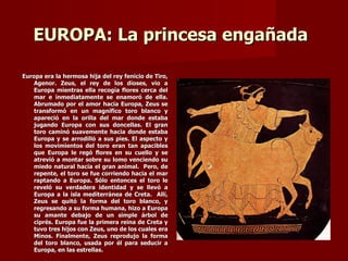 EUROPA: La princesa engañada

Europa era la hermosa hija del rey fenicio de Tiro,
    Agenor. Zeus, el rey de los dioses, vio a
    Europa mientras ella recogía flores cerca del
    mar e inmediatamente se enamoró de ella.
    Abrumado por el amor hacia Europa, Zeus se
    transformó en un magnífico toro blanco y
    apareció en la orilla del mar donde estaba
    jugando Europa con sus doncellas. El gran
    toro caminó suavemente hacia donde estaba
    Europa y se arrodilló a sus pies. El aspecto y
    los movimientos del toro eran tan apacibles
    que Europa le regó flores en su cuello y se
    atrevió a montar sobre su lomo venciendo su
    miedo natural hacia el gran animal. Pero, de
    repente, el toro se fue corriendo hacia el mar
    raptando a Europa. Sólo entonces el toro le
    reveló su verdadera identidad y se llevó a
    Europa a la isla mediterránea de Creta. Allí,
    Zeus se quitó la forma del toro blanco, y
    regresando a su forma humana, hizo a Europa
    su amante debajo de un simple árbol de
    ciprés. Europa fue la primera reina de Creta y
    tuvo tres hijos con Zeus, uno de los cuales era
    Minos. Finalmente, Zeus reprodujo la forma
    del toro blanco, usada por él para seducir a
    Europa, en las estrellas.
 