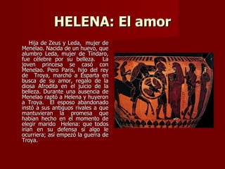 HELENA: El amor
    Hija de Zeus y Leda, mujer de
Menelao. Nacida de un huevo, que
alumbro Leda, mujer de Tíndaro,
fue célebre por su belleza. La
joven princesa se casó con
Menelao. Pero Paris, hijo del rey
de Troya, marchó a Esparta en
busca de su amor, regalo de la
diosa Afrodita en el juicio de la
belleza. Durante una ausencia de
Menelao raptó a Helena y huyeron
a Troya. El esposo abandonado
instó a sus antiguos rivales a que
mantuvieran la promesa que
habían hecho en el momento de
elegir marido Helena: que todos
irían en su defensa si algo le
ocurriera; así empezó la guerra de
Troya.
 