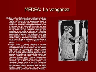 MEDEA: La venganza
Medea, en la mitología griega, hechicera, hija de
   Eetes, rey de Cólquida. Cuando el héroe
   Jasón, al frente de los Argonautas, llegó a
   Cólquida en busca del vellocino de oro,
   Medea se enamoró desesperadamente de él.
   A cambio de la promesa de Jasón de una
   fidelidad duradera y de llevarla a Grecia con
   él, se sirvió de sus poderes mágicos para
   engañar a su padre y obtener el vellocino.
   Medea zarpó entonces de Cólquida con Jasón,
   llevándose a Apsirto, su hermano, con ella.
   Para escapar de la persecución de Eetes,
   Medea mató a Apsirto y dispersó sus restos
   en el mar. El rey se detuvo a recogerlos y la
   demora permitió escapar a Jasón y a su
   grupo.
  Cuando Jasón y Medea llegaron a Grecia,
   supieron que Pelias, el tío de Jasón, había
   sido responsable de la muerte de los padres
   del héroe. Para vengar sus muertes, Jasón
   pidió una vez más a Medea que lo ayudara
   con su magia. Complaciente siempre a sus
   deseos, la hechicera consiguió la muerte de
   Pelias. Después de esto, Jasón y Medea
   zarparon hacia Corinto, donde tuvieron dos
   hijos. Vivieron felices hasta que Jasón se
   enamoró de la hija del rey Creonte. Para
   vengarse, Medea mató a su rival. Temiendo
   que el padre intentara vengar la muerte de su
   hija haciendo daño a sus hijos, ella los mató.
   Medea escapó de la ira de Jasón
   abandonando Corinto en dirección a Atenas.
 