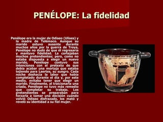 PENÉLOPE: La fidelidad

Penélope era la mujer de Odiseo (Ulises) y
   la madre de Telémaco. Aunque su
   marido     estuvo   ausente     durante
   muchos años por la guerra de Troya,
   Penélope no dudó de que él regresaría
   y mantuvo fidelidad. La cortejaban
   muchos pretendientes; pero, como no
   estaba dispuesta a elegir un nuevo
   marido,     Penélope     contuvo     sus
   intenciones con el pretexto de que
   debía acabar una mortaja que estaba
   tejiendo para Laertes, su suegro. Cada
   noche deshacía la labor que había
   completado durante el día y, por este
   medio, evitaba tener que elegir un
   marido. Finalmente, al traicionarla una
   criada, Penélope no tuvo más remedio
   que completar su trabajo. Los
   pretendientes se preparaban para
   forzarla a tomar una decisión cuando
   volvió Odiseo disfrazado, los mató y
   reveló su identidad a su fiel mujer.
 