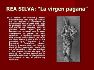 REA SILVA: “La virgen pagana”
Es la madre de Rómulo y Remo,
  descendiente del troyano Eneas.
  Su tío abuelo la convirtió en
  sacerdotisa vestal para que, bajo
  la promesa del voto de castidad
  que hacían las vestales, ésta no
  pudiera tener hijos que le
  reclamaran un trono que él había
  arrebatado al padre de Rea,
  Numítor. La leyenda cuenta que
  ella quedó embarazada por obra
  del dios Marte y dio a luz a dos
  gemelos que, llegados a su
  juventud,      fundarían     Roma:
  Rómulo y Remo. Sea cual fuere su
  final (fuera asesinada nada más
  nacer los niños o bien sucumbiera
  a los malos tratos de que fue
  objeto), su misión (como en la
  tradición cristiana es María) fue la
  de procrear un rey, el primer rey
  de Roma.
 