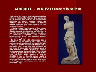 AFRODITA - VENUS: El amor y la belleza

 Es la diosa del amor y de la belleza femenina.
Sobre su nacimiento Hesíodo dice que surgió
de la espuma del mar al ser arrojadoslos
genitales de Urano (cuando Urano fue
castrado por su hijo Cronos).Su séquito
estaba integrado por Eros/Cupido y las tres
Cárites/ Gracias.
   Estaba casada con Hefesto, el dios menos
agraciado físicamente del Olimpo, pero el
más inteligente y habilidoso. Sin embargo le
fue infiel en multitud de ocasiones con dioses
y     mortales,     dejando     una     nutrida
descendencia. Pero sus grandes amores
fueron Adonis y Ares.
  La diosa Afrodita está relacionada con el
comienzo de la guerra de Troya. Todo
comenzó en el banquete de las bodas de Tetis
y Peleo, al que no fue invitada la diosa de la
discordia (Eris). Ésta dejó una manzana de
oro sobre la mesa con un mensaje: “para la
más hermosa”. Hera, Atenea y Afrodita
reclamaban para sí este título y Zeus ordenó
a Hermes que las llevara al monte Ida donde
Paris decidiera. Paris prefirió el don de
Afrodita y fue a Esparta donde raptó a
Helena, esposa del rey espartano Menelao.
Entonces los griegos partieron en sus naves
hacia Troya para rescatarla. Así comenzó la
guerra de Troya.
 