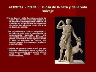 ARTEMISA - DIANA :                  Diosa de la caza y de la vida
                                      salvaje

Hija de Zeus y Leto, hermana gemela de
   Apolo. Sus dominios son los bosques y
   la naturaleza salvaje donde caza sin fin
   a las fieras, acompañada de su séquito
   de ninfas tan vírgenes como ella y de
   su jauría de perros.

 Era terriblemente cruel y vengativa: El
   cazador Acteón tuvo la mala suerte de
   contemplarla    desnuda     por    una
   casualidad mientras ella se bañaba. Al
   punto Artemisa le arrojó agua al rostro
   y éste se convirtió en ciervo. Sus
   propios perros le avisparon y mataron
   a dentelladas.

También el gigante Orión acabó mal por
  intentar perseguirla, pues la diosa le
  envió un escorpión para que le picara.
  Zeus     lo     colocó    entre    las
  constelaciones.
 