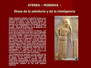 ATENEA – MINERVA :

       Diosa de la sabiduría y de la inteligencia

 Según Hesíodo, Hefesto, a petición de Zeus, que
sufría fuertes dolores de cabeza, le abrió de un
hachazo la cabeza y de ella salió Atenea, ya
armada. La leyenda alude seguramente a que
Atenea es la prolongación de la mente de Zeus y
su más fiel colaboradora en el gobierno del
mundo. Diosa de la guerra, de la sabiduría y la
protectora de las artes y oficios.
Es famosa la disputa de Atenea con Aracne, una
joven de la que había oído decir que la igualaba
en el arte de tejer la lana y que se atrevió a retar
a la diosa. Ámbas preparan sus telares: Atenea
representa en su tapiz a los doce dioses del
Olimpo con toda su majestad y en las esquinas
los castigos que sufren los mortales que se
atreven a rivalizar con ellos. Aracne representa
los adulterios y abusos de los dioses de un modo
ofensivo. Minerva hizo pedazos el hermoso telar
y golpeó a Aracne, que llena de desesperación se
ahorcó. Atenea, compadecida, antes de que se
estrangualra la sostuvo en el aire y la
transformó en araña, forma bajo la que aún
conserva su pasión por tejer (arácnidos).
 Su inteligencia es superior a la del resto de los
dioses, es por tanto la diosa del pensamiento, de
la razón, de la sabiduría y de todas las
cualidades intelectuales y morales. Por esta
razón tenía como símbolo la lechuza, cuya vista
traspasa las tinieblas de la noche al igual que el
pensamiento penetra en los más grandes
misterios.
 