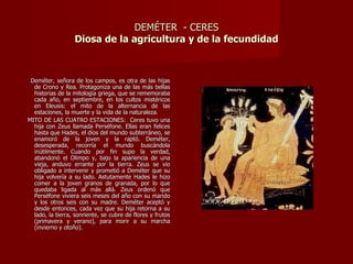 DEMÉTER - CERES
                  Diosa de la agricultura y de la fecundidad



 Deméter, señora de los campos, es otra de las hijas
  de Crono y Rea. Protagoniza una de las más bellas
  historias de la mitología griega, que se rememoraba
  cada año, en septiembre, en los cultos mistéricos
  en Eleusis: el mito de la alternancia de las
  estaciones, la muerte y la vida de la naturaleza.
MITO DE LAS CUATRO ESTACIONES: Ceres tuvo una
  hija con Zeus llamada Perséfone. Ellas eran felices
  hasta que Hades, el dios del mundo subterráneo, se
  enamoró de la joven y la raptó. Deméter,
  desesperada, recorría el mundo buscándola
  inútilmente. Cuando por fin supo la verdad,
  abandonó el Olimpo y, bajo la apariencia de una
  vieja, anduvo errante por la tierra. Zeus se vio
  obligado a intervenir y prometió a Deméter que su
  hija volvería a su lado. Astutamente Hades le hizo
  comer a la joven granos de granada, por lo que
  quedaba ligada al más allá. Zeus ordenó que
  Perséfone viviera seis meses del año con su marido
  y los otros seis con su madre. Deméter aceptó y
  desde entonces, cada vez que su hija retorna a su
  lado, la tierra, sonriente, se cubre de flores y frutos
  (primavera y verano), para morir a su marcha
  (invierno y otoño).
 
