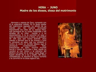 HERA - JUNO
             Madre de los dioses, diosa del matrimonio



   Hermana y esposa de Zeus, comparte con
él la soberanía celeste. Es la diosa tutelar
del matrimonio sagrado. La afición de su
marido por las mujeres provocaba
lógicamente los celos de su esposa Hera,
que perseguía de un modo implacable a las
amadas de su infiel          marido y a su
descendencia: A Io la convirtió en vaca y
para su vigilancia puso a Argos, un guardian
de 100 ojos que nunca duerme. Zeus
manda a Hermes que le de muerte y Juno
lo convierte en pavo real (su símbolo) y
contra Io envió un terrible tábano que la
perseguía         constantemente.        Ésta,
enloquecida de dolor, recorrió muchas
tierras y mares de Europa y Asia, dando su
nombre al mar Jónico y al estrecho del
Bósforo (el paso de la vaca), hasta llegar a
Egipto donde dio a luz a Épafo. Allí Zeus,
compadecido, le devolvió la figura humana
y la convirtió en la diosa egipcia Isis.
 
