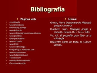 Bibliografía
              Páginas web                              Libros:
n   es.wikipedia                        Grimal, Pierre Diccionario de Mitología
n   www.artehistoria                        griega y romana.
n   www.dearqueologia
n   www.kalipedia
                                        Humbert, Juan. Mitología griega y
n   www.mitologiagrecorromana.idoneos       romana. México, D.F.: G.G., 1981
n   www.pixelteca                       VV. AA. El pequeño gran libro de la
n   www.portaldearte                        mitología.
n   www.reproarte                       Diferentes libros de texto de Cultura
n   www.theoi
                                            Clásica.
n   www.wedmitologia
n   Griegoantiguo.wordpress.com
n   www.arteguias.com
n   www.heliosteatro.com
n   Thanasis.com
n   www.fotosdeciudad.com
n   Commos.wikimedia
 
