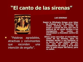 “El canto de las sirenas”
                                           LAS SIRENAS

                                Según la Mitología Griega eran hijas
                                   de Calíope y el río Aqueloo. Eran
                                   ninfas marinas con busto de
                                   mujer y cuerpo de ave, que con la
                                   dulzura de su canto atraían a los
                                   navegantes,     los   cuales    se
                                   extraviaban y chocaban contra las
                                   rocas.
                                 Ulises quiso escuchar el maravilloso
      “Palabras agradables,       canto de las Sirenas, pero no
                                   deseaba perder a sus hombres ni
    atractivas y convincentes      su barco, así que ordenó taponar
    que      esconden     una      con cera los oídos de sus
                                   compañeros de viaje, y él se hizo
    intención de engaño”.          atar al palo mayor del barco, para
                                   no saltar.
 