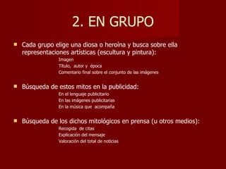 2. EN GRUPO
   Cada grupo elige una diosa o heroína y busca sobre ella
    representaciones artísticas (escultura y pintura):
                 Imagen
                 Título, autor y época
                 Comentario final sobre el conjunto de las imágenes


   Búsqueda de estos mitos en la publicidad:
                 En el lenguaje publicitario
                 En las imágenes publicitarias
                 En la música que acompaña


   Búsqueda de los dichos mitológicos en prensa (u otros medios):
                 Recogida de citas
                 Explicación del mensaje
                 Valoración del total de noticias
 
