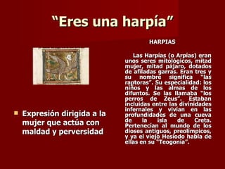 “Eres una harpía”
                                      HARPÍAS

                                 Las Harpías (o Arpías) eran
                              unos seres mitológicos, mitad
                              mujer, mitad pájaro, dotados
                              de afiladas garras. Eran tres y
                              su nombre significa “las
                              raptoras”. Su especialidad: los
                              niños y las almas de los
                              difuntos. Se las llamaba “los
                              perros de Zeus”. Estaban
                              incluidas entre las divinidades
                              infernales y vivían en las
   Expresión dirigida a la   profundidades de una cueva
                              de     la   isla   de     Creta.
    mujer que actúa con       Pertenecían al mundo de los
    maldad y perversidad      dioses antiguos, preolímpicos,
                              y ya el viejo Hesíodo habla de
                              ellas en su “Teogonía”.
 