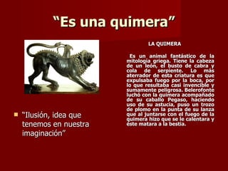 “Es una quimera”
                                 LA QUIMERA

                          Es un animal fantástico de la
                         mitología griega. Tiene la cabeza
                         de un león, el busto de cabra y
                         cola de serpiente. Lo más
                         aterrador de esta criatura es que
                         expulsaba fuego por la boca, por
                         lo que resultaba casi invencible y
                         sumamente peligrosa. Belerofonte
                         luchó con la quimera acompañado
                         de su caballo Pegaso, haciendo
                         uso de su astucia, puso un trozo
                         de plomo en la punta de su lanza
   “Ilusión, idea que   que al juntarse con el fuego de la
                         quimera hizo que se le calentara y
    tenemos en nuestra   éste matara a la bestia.

    imaginación”
 