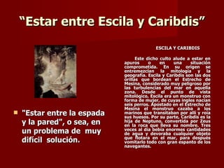 “Estar entre Escila y Caribdis”
                                           ESCILA Y CARIBDIS

                                   Este dicho culto alude a estar en
                             apuros      o    en    una     situación
                             comprometida. En su origen se
                             entremezclan la mitología y la
                             geografía. Escila y Caribdis son las dos
                             orillas que bordean el Estrecho de
                             Mesina, considerado muy peligroso por
                             las turbulencias del mar en aquella
                             zona. Desde el punto de vista
                             mitológico, Escila era un monstruo con
                             forma de mujer, de cuyas ingles nacían
                             seis perros. Apostado en el Estrecho de
                             Mesina el monstruo cazaba a los
   "Estar entre la espada   marinos que transitaban por allí y roía
                             sus huesos. Por su parte, Caribdis es la
    y la pared", o sea, en   hija de Neptuno, convertida por Zeus
                             en la roca que lleva su nombre. Tres
    un problema de muy       veces al día bebía enormes cantidades
                             de agua y devoraba cualquier objeto
    difícil solución.        que flotara en el mar, para después
                             vomitarlo todo con gran espanto de los
                             navegantes.
 