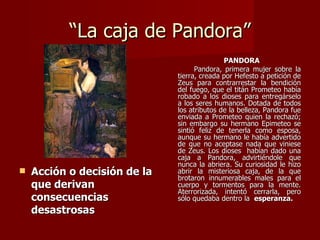 “La caja de Pandora”
                                             PANDORA
                                    Pandora, primera mujer sobre la
                              tierra, creada por Hefesto a petición de
                              Zeus para contrarrestar la bendición
                              del fuego, que el titán Prometeo había
                              robado a los dioses para entregárselo
                              a los seres humanos. Dotada de todos
                              los atributos de la belleza, Pandora fue
                              enviada a Prometeo quien la rechazó;
                              sin embargo su hermano Epimeteo se
                              sintió feliz de tenerla como esposa,
                              aunque su hermano le había advertido
                              de que no aceptase nada que viniese
                              de Zeus. Los dioses habían dado una
                              caja a Pandora, advirtiéndole que
                              nunca la abriera. Su curiosidad le hizo
   Acción o decisión de la   abrir la misteriosa caja, de la que
                              brotaron innumerables males para el
    que derivan               cuerpo y tormentos para la mente.
                              Aterrorizada, intentó cerrarla, pero
    consecuencias             sólo quedaba dentro la esperanza.
    desastrosas
 