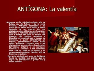 ANTÍGONA: La valentía

Antígona, en la mitología griega, hija de
  Edipo, rey de Tebas, y de la reina
  Yocasta. Antígona acompañó a su
  padre en el exilio pero volvió a Tebas
  después de su muerte. En una
  discusión sobre el trono, sus hermanos
  Eteocles y Polinices perdieron la vida
  uno a manos del otro. El nuevo rey,
  Creonte, dio honrosa sepultura a
  Eteocles pero ordenó que el cuerpo de
  Polinices, a quien consideraba un
  traidor, permaneciera donde había
  caído. Antígona, creyendo que la ley
  divina debía ser anterior a los decretos
  terrenales, enterró a su hermano.
  Creonte la condenó a ser enterrada
  viva. Ella se colgó en la tumba, y su
  desconsolado amante, Hemón, hijo de
  Creonte, se suicidó.
 Este mito simboliza el amor de Antígona
  hacia su familia, tan grande que es
  capaz de enfrentarse al poder real y
  morir por ella.
 