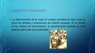 LA MUJER EN LA PUBLICIDAD.
• La discriminación de la mujer en nuestra sociedad se hace notar en
todos los ámbitos y dimensiones de nuestra sociedad. En el ámbito
de los medios de comunicación, la discriminación también se hace
patente sobre todo en la publicidad.
 