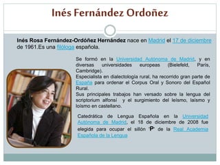 Inés Fernández Ordoñez
Inés Rosa Fernández-Ordóñez Hernández nace en Madrid el 17 de diciembre
de 1961.Es una filóloga española.
Se formó en la Universidad Autónoma de Madrid, y en
diversas universidades europeas (Bielefeld, París,
Cambridge).
Especialista en dialectología rural, ha recorrido gran parte de
España para ordenar el Corpus Oral y Sonoro del Español
Rural.
Sus principales trabajos han versado sobre la lengua del
scriptorium alfonsí y el surgimiento del leísmo, laísmo y
loísmo en castellano.
Catedrática de Lengua Española en la Universidad
Autónoma de Madrid, el 18 de diciembre de 2008 fue
elegida para ocupar el sillón 'P' de la Real Academia
Española de la Lengua
 