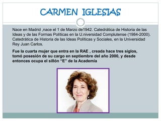 CARMEN IGLESIAS
Nace en Madrid ,nace el 1 de Marzo de1942. Catedrática de Historia de las
Ideas y de las Formas Políticas en la U.niversidad Complutense (1984-2000).
Catedrática de Historia de las Ideas Políticas y Sociales, en la Universidad
Rey Juan Carlos.
Fue la cuarta mujer que entra en la RAE , creada hace tres siglos,
tomó posesión de su cargo en septiembre del año 2000, y desde
entonces ocupa el sillón “E” de la Academia
 