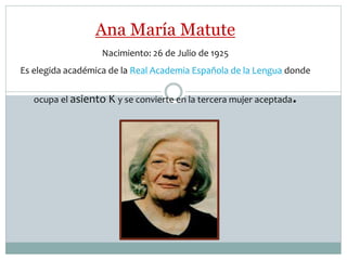 Ana María Matute
Nacimiento: 26 de Julio de 1925
Es elegida académica de la Real Academia Española de la Lengua donde
ocupa el asiento K y se convierte en la tercera mujer aceptada.
 