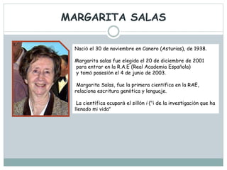 MARGARITA SALAS
Nació el 30 de noviembre en Canero (Asturias), de 1938.
Margarita salas fue elegida el 20 de diciembre de 2001
para entrar en la R.A.E (Real Academia Española)
y tomó posesión el 4 de junio de 2003.
Margarita Salas, fue la primera científica en la RAE,
relaciona escritura genética y lenguaje.
La científica ocupará el sillón i ("i de la investigación que ha
llenado mi vida"
 