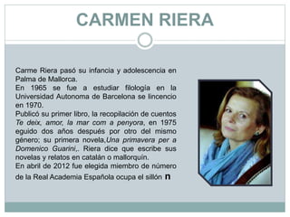 CARMEN RIERA
Carme Riera pasó su infancia y adolescencia en
Palma de Mallorca.
En 1965 se fue a estudiar filología en la
Universidad Autonoma de Barcelona se lincencio
en 1970.
Publicó su primer libro, la recopilación de cuentos
Te deix, amor, la mar com a penyora, en 1975
eguido dos años después por otro del mismo
género; su primera novela,Una primavera per a
Domenico Guarini,. Riera dice que escribe sus
novelas y relatos en catalán o mallorquín.
En abril de 2012 fue elegida miembro de número
de la Real Academia Española ocupa el sillón n
 