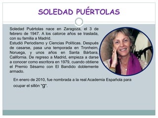 SOLEDAD PUÉRTOLAS
Soledad Puértolas nace en Zaragoza, el 3 de
febrero de 1947. A los catorce años se traslada,
con su familia a Madrid.
Estudió Periodismo y Ciencias Políticas. Después
de casarse, pasa una temporada en Tronheim,
Noruega, y unos años en Santa Bárbara,
California. De regreso a Madrid, empieza a darse
a conocer como escritora en 1979, cuando obtiene
el Premio Sésamo con El Bandido doblemente
armado.
En enero de 2010, fue nombrada a la real Academia Española para
ocupar el sillón "g".
 