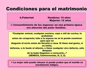 Condiciones para el matrimonio Pubertad Hombres: 14 años  Mujeres: 12 años ②  Consentimiento de los esposos: en una primera época era elección del  pater familias. “ Cualquier animal, cualquier esclavo, ropa o útil de cocina, lo probamos antes de comprarlo; sólo a la esposa no se la puede examinar para que no disguste al novio antes de llevarla a casa. Si tiene mal gusto, si es tonta, deforme, o le huele el aliento, o tiene cualquier otro defecto, sólo después de la boda llegamos a conocerlo…” (SÉNECA, Controversiae, II, 3, 2) × La mujer sólo puede rehusar si puede probar que el marido es moralmente indigno. 