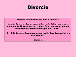 Divorcio Razones para disolución del matrimonio : •  Muerte de uno de los cónyuges. La viuda debía mantener el luto durante 10 meses como mínimo (a no ser que el marido hubiese muerto condenado por un crimen). •  Pérdida de la ciudadanía romana, cautividad, desaparición o deportación. •  Divorcio. 