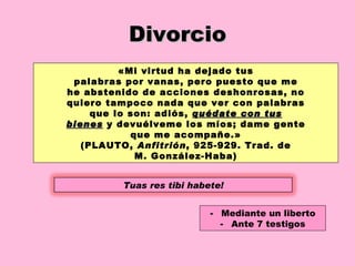 Divorcio «Mi virtud ha dejado tus palabras por vanas, pero puesto que me he abstenido de acciones deshonrosas, no quiero tampoco nada que ver con palabras que lo son: adiós,  quédate con tus bienes  y devuélveme los míos; dame gente que me acompañe.» (PLAUTO,  Anfitrión , 925-929. Trad. de M. González-Haba) Mediante un liberto Ante 7 testigos Tuas res tibi habete! 