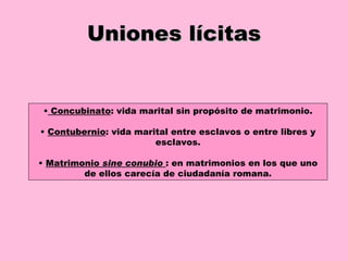 Uniones lícitas •   Concubinato : vida marital sin propósito de matrimonio. •  Contubernio : vida marital entre esclavos o entre libres y esclavos. •  Matrimonio  sine conubio   : en matrimonios en los que uno de ellos carecía de ciudadanía romana. 