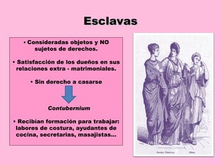 Esclavas •  Consideradas objetos y NO sujetos de derechos. •  Satisfacción de los dueños en sus relaciones extra - matrimoniales. •  Sin derecho a casarse Contubernium •  Recibían formación para trabajar: labores de costura, ayudantes de cocina, secretarias, masajistas… 