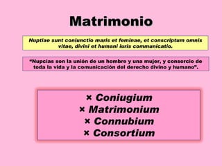 Matrimonio Nuptiae sunt coniunctio maris et feminae, et conscriptum omnis vitae, divini et humani iuris communicatio. “ Nupcias son la unión de un hombre y una mujer, y consorcio de toda la vida y la comunicación del derecho divino y humano”. × Coniugium × Matrimonium × Connubium × Consortium 