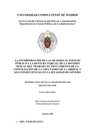 UNIVERSIDAD COMPLUTENSE DE MADRID
FACULTAD DE CIENCIAS POLÍTICAS Y SOCIOLOGÍA
Departamento de Ciencia Política y de la Administración I
LA INCORPORACIÓN DE LAS MUJERES AL ESPACIO
PÚBLICO Y LA RUPTURA PARCIAL DE LA DIVISIÓN
SEXUAL DEL TRABAJO: EL TRATAMIENTO DE LA
CONCILIACIÓN DE LA VIDA FAMILIAR Y LABORAL Y
SUS CONSECUENCIAS EN LA IGUALDAD DE GÉNERO
MEMORIA PARA OPTAR AL GRADO DE DOCTOR
PRESENTADA POR
Laura Nuño Gómez
Bajo la dirección del doctor
Julián Santamaría Ossorio
Madrid, 2008
 ISBN: 978-84-692-2932-3
 