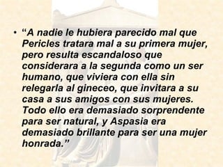 “ A nadie le hubiera parecido mal que Pericles tratara mal a su primera mujer, pero resulta escandaloso que considerara a la segunda como un ser humano, que viviera con ella sin relegarla al gineceo, que invitara a su casa a sus amigos con sus mujeres. Todo ello era demasiado sorprendente para ser natural, y Aspasia era demasiado brillante para ser una mujer honrada.” 