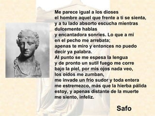 Me parece igual a los dioses el hombre aquel que frente a ti se sienta, y a tu lado absorto escucha mientras dulcemente hablas y encantadora sonríes. Lo que a mí en el pecho me arrebata; apenas te miro y entonces no puedo decir ya palabra. Al punto se me espesa la lengua y de pronto un sutil fuego me corre bajo la piel, por mis ojos nada veo, los oídos me zumban, me invade un frío sudor y toda entera me estremezco, más que la hierba pálida estoy, y apenas distante de la muerte me siento, infeliz.  Safo 