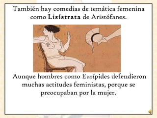 También hay comedias de temática femenina como  Lisístrata  de Aristófanes. Aunque hombres como Eurípides defendieron muchas actitudes feministas, porque se preocupaban por la mujer. 