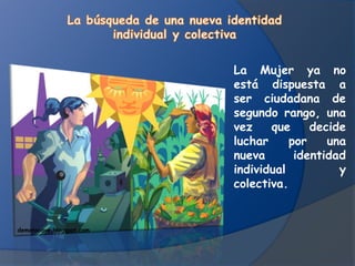 La Mujer ya no
                          está dispuesta a
                          ser ciudadana de
                          segundo rango, una
                          vez    que     decide
                          luchar     por    una
                          nueva       identidad
                          individual          y
                          colectiva.


demonscave.blogspot.com
 
