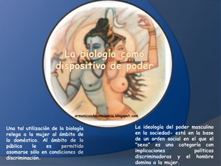 armonicosdeconciencia.blogspot.com


Una tal utilización de la biología                            La ideología del poder masculino
relega a la mujer al ámbito de                                en la sociedad- está en la base
lo doméstico. Al ámbito de lo                                 de un orden social en el que el
público    le     es    permitido                             "sexo" es una categoría con
asomarse sólo en condiciones de                               implicaciones           políticas
discriminación.                                               discriminadoras y el hombre
                                                              domina a la mujer.
 