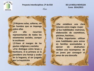 Proyecto interdisciplinar. 2º de ESO IES LA MOLA-NOVELDA
Curso 2014/2015
Alia2
 Mujeres solas, solteras, sin
un hombre que se imponga
sobre ellas
 A ella recurrían
representantes de todos los
estamentos sociales, aunque
lo ocultasen
 Viven al margen de las
pautas religiosas y sociales
 Se distingue entre bruja y
hechicera. A la primera se la
considera una hereje y acaba
en la hoguera, al ser juzgada
por La Inquisición
Se establece una clara
relación entre magia- mujer
 Sus habilidades: matronas,
elaboración de cosméticos,
pócimas, hechizos…
 Muy importante: utilizan
esas habilidades para entrar
en familias acomodadas y
ejercer de alcahuetas:
reciben una recompensa de
un joven por conseguir el
amor de una doncella
 