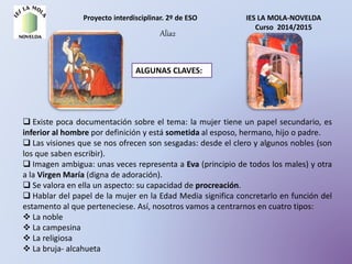 Proyecto interdisciplinar. 2º de ESO IES LA MOLA-NOVELDA
Curso 2014/2015
Alia2
ALGUNAS CLAVES:
 Existe poca documentación sobre el tema: la mujer tiene un papel secundario, es
inferior al hombre por definición y está sometida al esposo, hermano, hijo o padre.
 Las visiones que se nos ofrecen son sesgadas: desde el clero y algunos nobles (son
los que saben escribir).
 Imagen ambigua: unas veces representa a Eva (principio de todos los males) y otra
a la Virgen María (digna de adoración).
 Se valora en ella un aspecto: su capacidad de procreación.
 Hablar del papel de la mujer en la Edad Media significa concretarlo en función del
estamento al que perteneciese. Así, nosotros vamos a centrarnos en cuatro tipos:
 La noble
 La campesina
 La religiosa
 La bruja- alcahueta
 