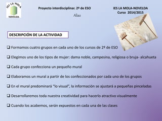 Proyecto interdisciplinar. 2º de ESO IES LA MOLA-NOVELDA
Curso 2014/2015
Alia2
DESCRIPCIÓN DE LA ACTIVIDAD
 Formamos cuatro grupos en cada uno de los cursos de 2º de ESO
 Elegimos uno de los tipos de mujer: dama noble, campesina, religiosa o bruja- alcahueta
 Cada grupo confecciona un pequeño mural
 Elaboramos un mural a partir de los confeccionados por cada uno de los grupos
 En el mural predominará “lo visual”, la información se ajustará a pequeñas pinceladas
 Desarrollaremos toda nuestra creatividad para hacerlo atractivo visualmente
 Cuando los acabemos, serán expuestos en cada una de las clases
 